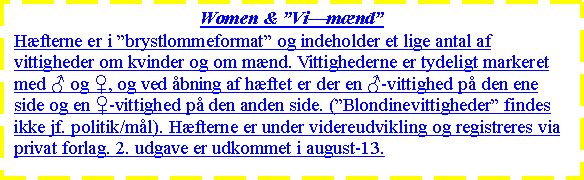 Tekstboks: Women & VimndHfterne er i brystlommeformat og indeholder et lige antal af vittigheder om kvinder og om mnd. Vittighederne er tydeligt markeret med ♂ og ♀, og ved bning af hftet er der en ♂-vittighed p den ene side og en ♀-vittighed p den anden side. (Blondinevittigheder findes ikke jf. politik/ml). Hfterne er under videreudvikling og registreres via privat forlag. 2. udgave er udkommet i august-13.